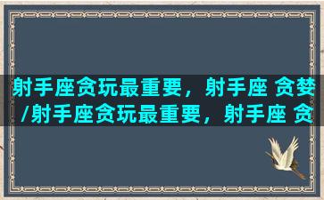 射手座贪玩最重要，射手座 贪婪/射手座贪玩最重要，射手座 贪婪-我的网站